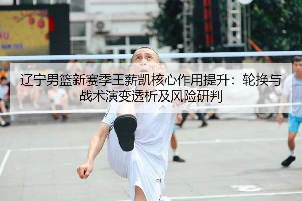 辽宁男篮新赛季王薪凯核心作用提升：轮换与战术演变透析及风险研判