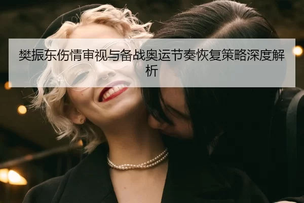 樊振东伤情审视与备战奥运节奏恢复策略深度解析