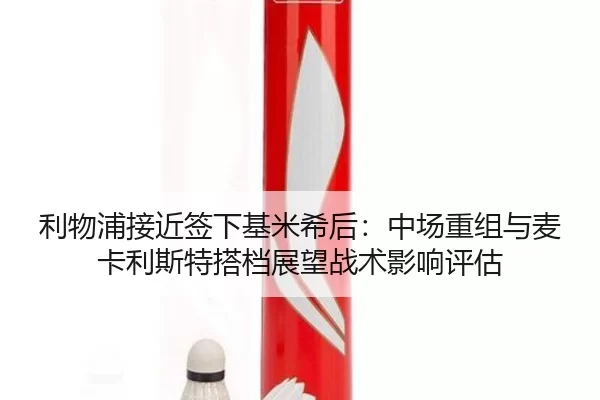 利物浦接近签下基米希后：中场重组与麦卡利斯特搭档展望战术影响评估