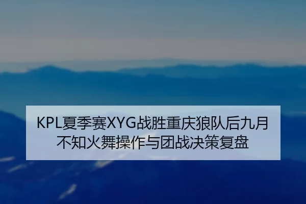 KPL夏季赛XYG战胜重庆狼队后九月不知火舞操作与团战决策复盘