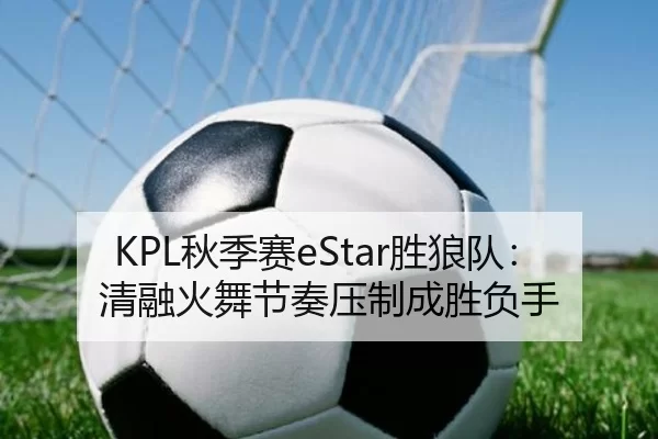 KPL秋季赛eStar胜狼队：清融火舞节奏压制成胜负手